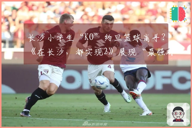 长沙小学生“KO”约旦篮球高手？《在长沙，都实现2》展现“最强对比”