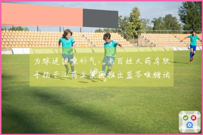 为球迷护嗓补气，老百姓大药房联手扬子江药业集团推出蓝芩喉糖试用活动！