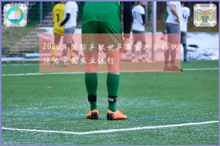 2026年国际乒联世乒赛官方合作伙伴为中国农业银行