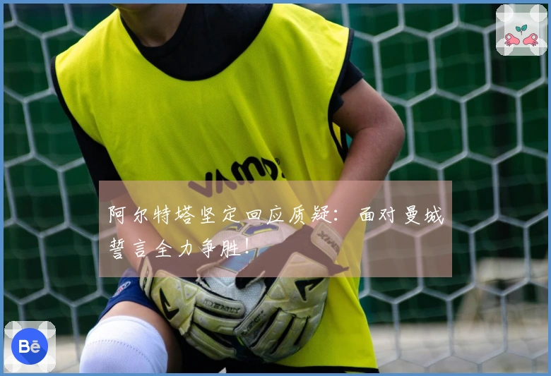 阿尔特塔坚定回应质疑：面对曼城誓言全力争胜！