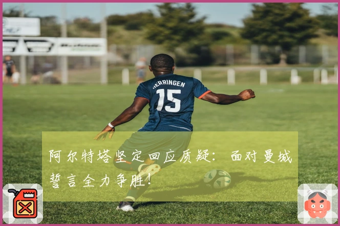 阿尔特塔坚定回应质疑：面对曼城誓言全力争胜！