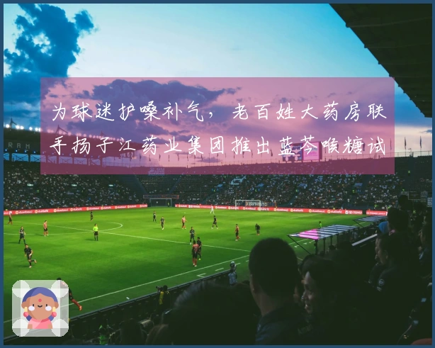 为球迷护嗓补气，老百姓大药房联手扬子江药业集团推出蓝芩喉糖试用活动！