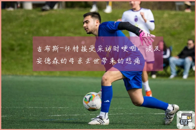 吉布斯-怀特接受采访时哽咽，谈及安德森的母亲去世带来的悲痛