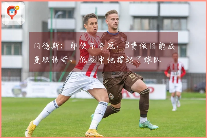 门德斯：即使不夺冠，B费依旧能成曼联传奇，低谷中他撑起了球队