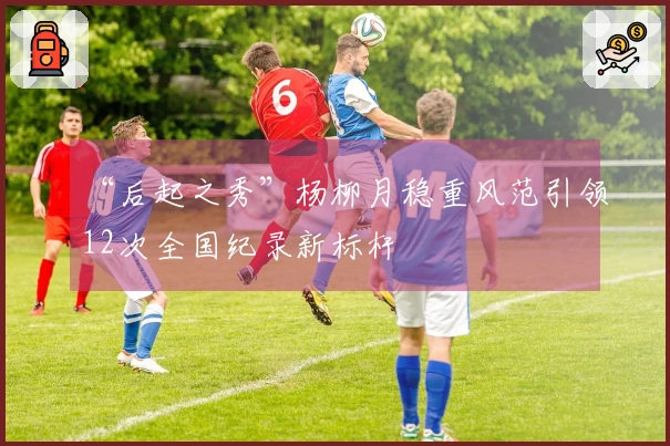 “后起之秀”杨柳月稳重风范引领12次全国纪录新标杆