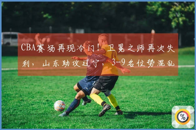 CBA赛场再现冷门！卫冕之师再次失利，山东助攻辽宁，3-9名位势混乱