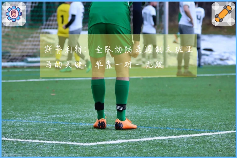 斯普利特：全队协防是遏制文班亚马的关键，单靠一对一无效