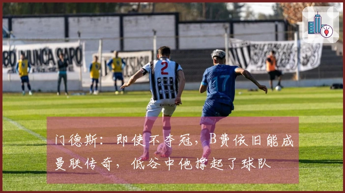 门德斯：即使不夺冠，B费依旧能成曼联传奇，低谷中他撑起了球队