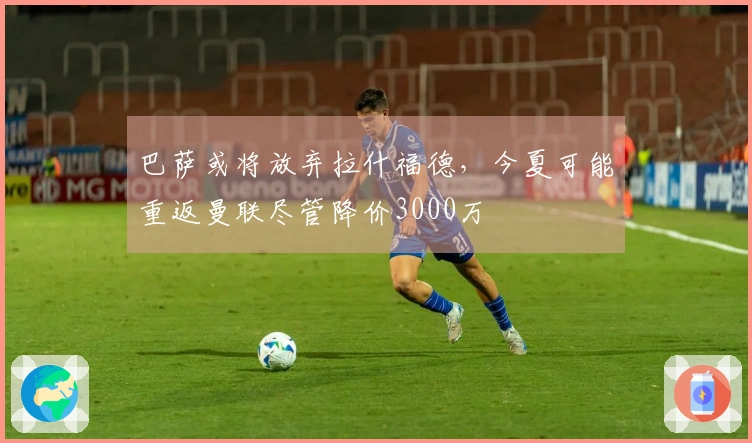 巴萨或将放弃拉什福德，今夏可能重返曼联尽管降价3000万