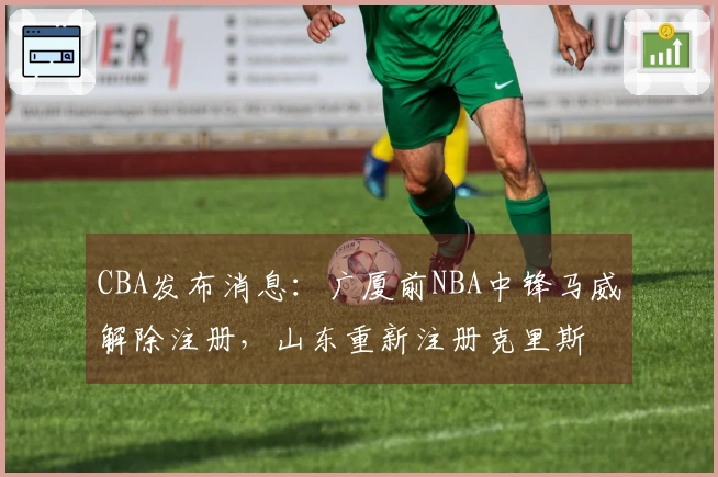 CBA发布消息：广厦前NBA中锋马威解除注册，山东重新注册克里斯
